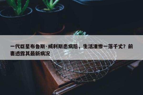 一代巨星布鲁斯·威利斯患病后，生活凄惨一落千丈？前妻透露其最新病况