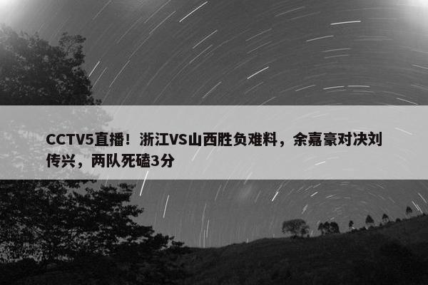 CCTV5直播！浙江VS山西胜负难料，余嘉豪对决刘传兴，两队死磕3分