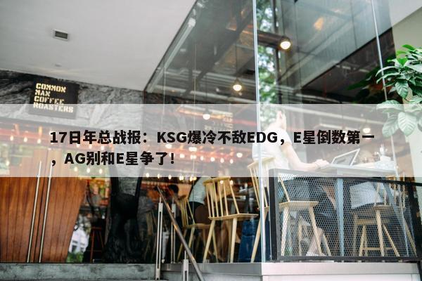 17日年总战报：KSG爆冷不敌EDG，E星倒数第一，AG别和E星争了！