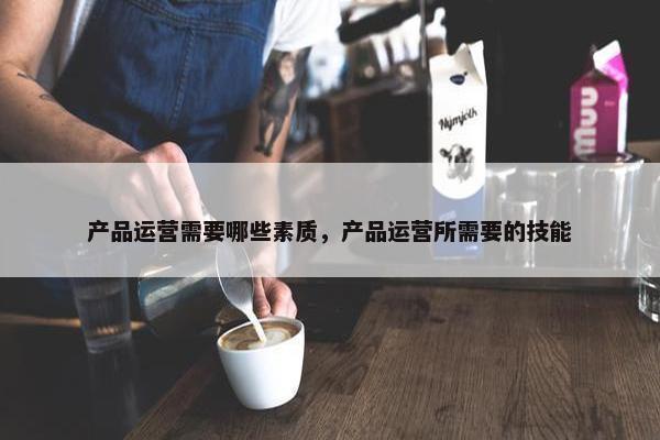 产品运营需要哪些素质，产品运营所需要的技能