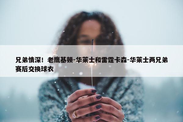 兄弟情深！老鹰基顿-华莱士和雷霆卡森-华莱士两兄弟赛后交换球衣