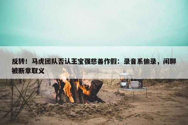 反转！马虎团队否认王宝强慈善作假：录音系偷录，闲聊被断章取义