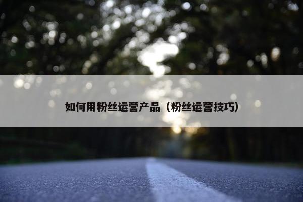 如何用粉丝运营产品（粉丝运营技巧）