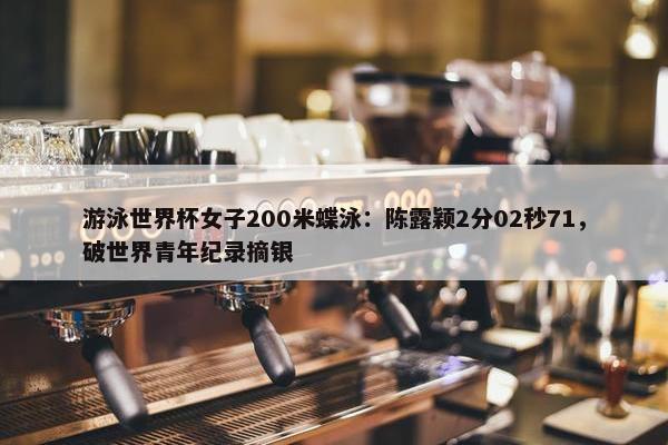 游泳世界杯女子200米蝶泳：陈露颖2分02秒71，破世界青年纪录摘银