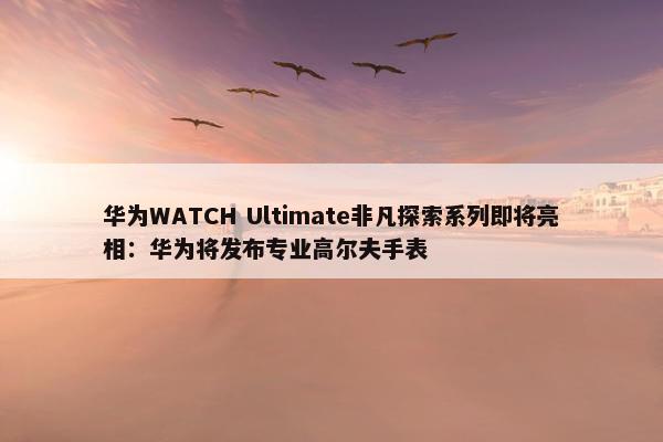 华为WATCH Ultimate非凡探索系列即将亮相：华为将发布专业高尔夫手表