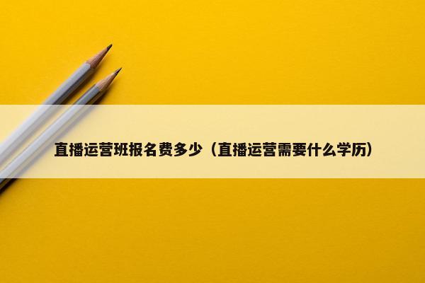 直播运营班报名费多少（直播运营需要什么学历）