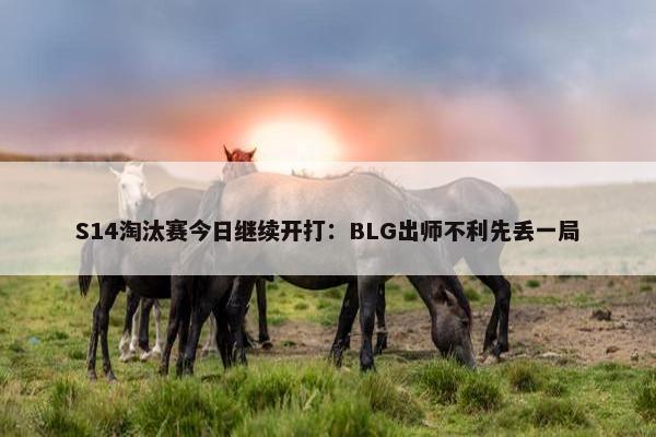 S14淘汰赛今日继续开打：BLG出师不利先丢一局