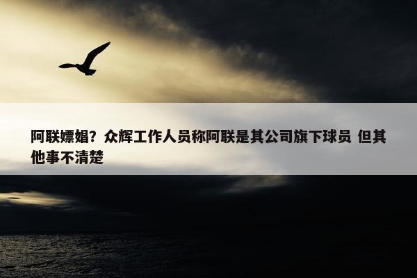 阿联嫖娼？众辉工作人员称阿联是其公司旗下球员 但其他事不清楚