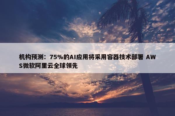 机构预测：75%的AI应用将采用容器技术部署 AWS微软阿里云全球领先