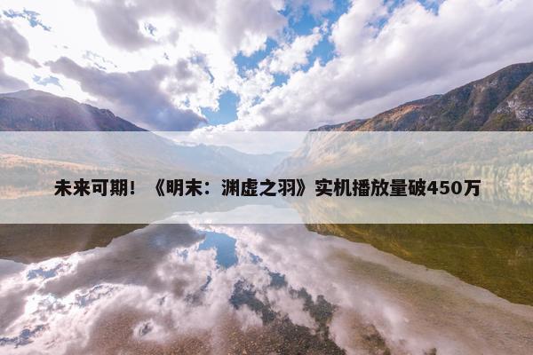 未来可期！《明末：渊虚之羽》实机播放量破450万