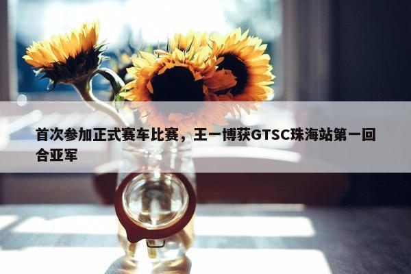 首次参加正式赛车比赛，王一博获GTSC珠海站第一回合亚军