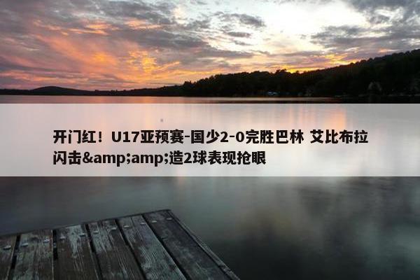 开门红！U17亚预赛-国少2-0完胜巴林 艾比布拉闪击&amp;造2球表现抢眼