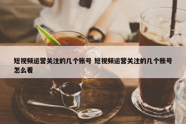 短视频运营关注的几个账号 短视频运营关注的几个账号怎么看