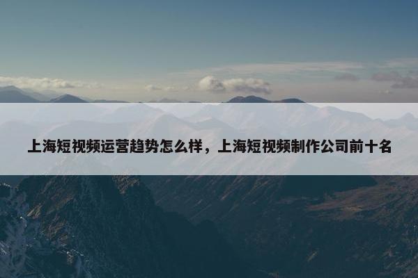 上海短视频运营趋势怎么样，上海短视频制作公司前十名