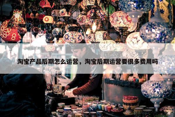 淘宝产品后期怎么运营，淘宝后期运营要很多费用吗