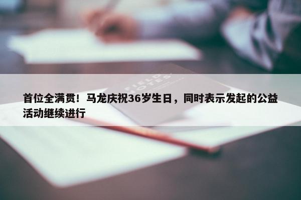 首位全满贯！马龙庆祝36岁生日，同时表示发起的公益活动继续进行