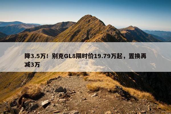 降3.5万！别克GL8限时价19.79万起，置换再减3万