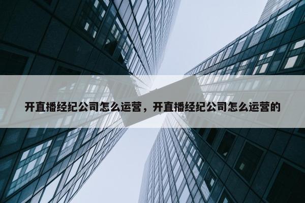 开直播经纪公司怎么运营，开直播经纪公司怎么运营的