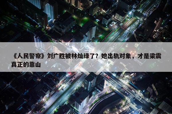 《人民警察》刘广胜被林灿绿了？她出轨对象，才是梁震真正的靠山