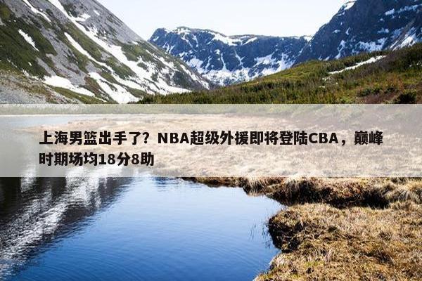 上海男篮出手了？NBA超级外援即将登陆CBA，巅峰时期场均18分8助