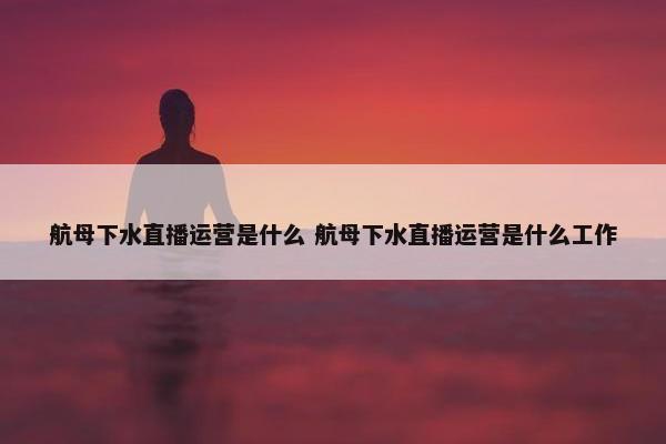 航母下水直播运营是什么 航母下水直播运营是什么工作