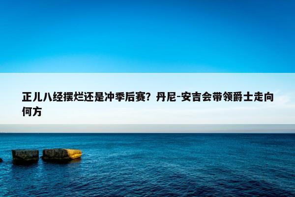 正儿八经摆烂还是冲季后赛？丹尼-安吉会带领爵士走向何方