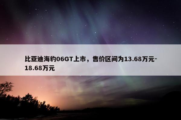 比亚迪海豹06GT上市，售价区间为13.68万元-18.68万元