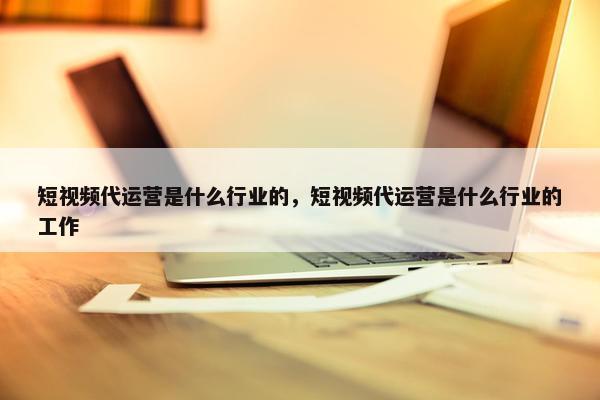 短视频代运营是什么行业的，短视频代运营是什么行业的工作