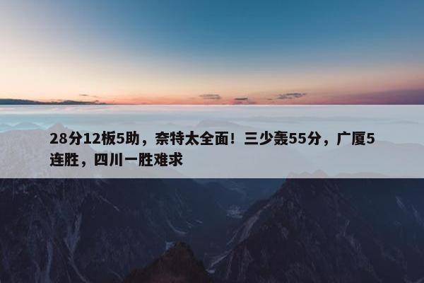 28分12板5助，奈特太全面！三少轰55分，广厦5连胜，四川一胜难求