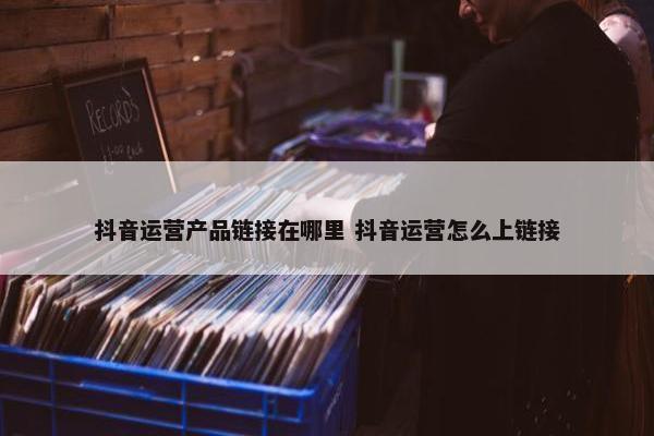 抖音运营产品链接在哪里 抖音运营怎么上链接