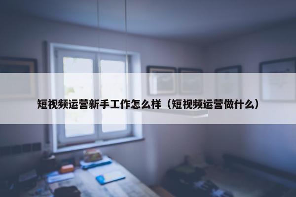 短视频运营新手工作怎么样（短视频运营做什么）