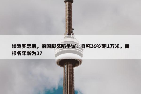 谩骂死忠后，前国脚又陷争议：自称39岁跑1万米，而报名年龄为37