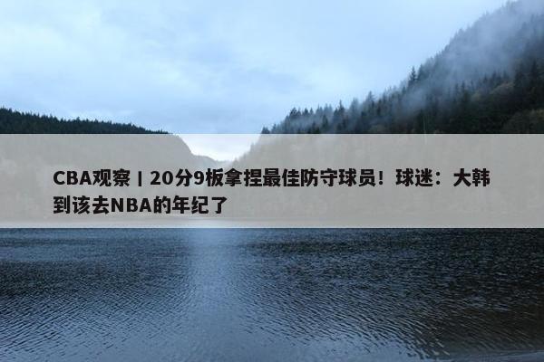 CBA观察丨20分9板拿捏最佳防守球员！球迷：大韩到该去NBA的年纪了