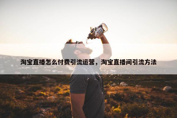 淘宝直播怎么付费引流运营，淘宝直播间引流方法