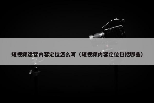 短视频运营内容定位怎么写（短视频内容定位包括哪些）