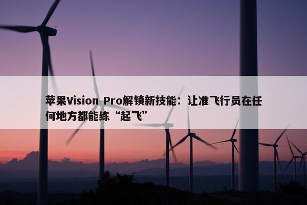 苹果Vision Pro解锁新技能：让准飞行员在任何地方都能练“起飞”