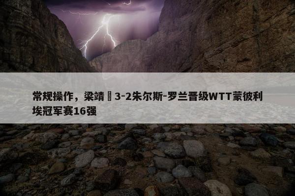 常规操作，梁靖崑3-2朱尔斯-罗兰晋级WTT蒙彼利埃冠军赛16强