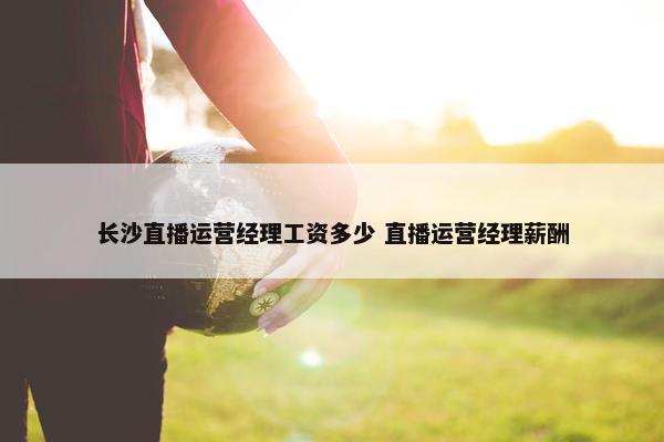 长沙直播运营经理工资多少 直播运营经理薪酬