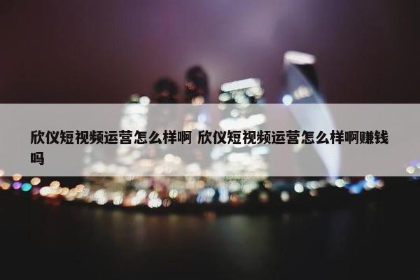 欣仪短视频运营怎么样啊 欣仪短视频运营怎么样啊赚钱吗