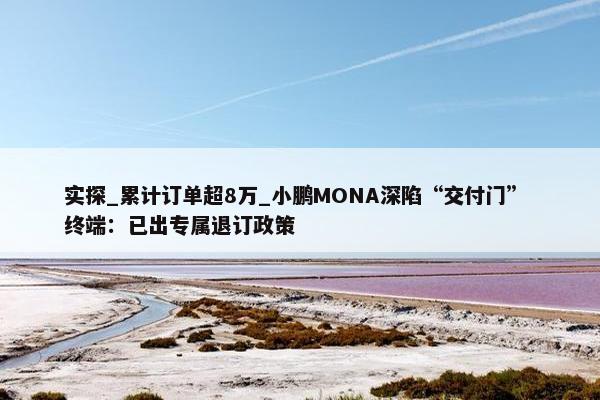 实探_累计订单超8万_小鹏MONA深陷“交付门” 终端：已出专属退订政策