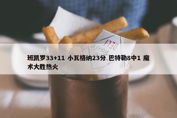 班凯罗33+11 小瓦格纳23分 巴特勒8中1 魔术大胜热火