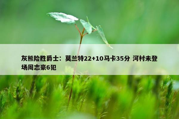 灰熊险胜爵士：莫兰特22+10马卡35分 河村未登场周志豪6犯