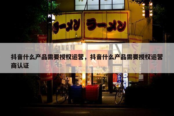 抖音什么产品需要授权运营，抖音什么产品需要授权运营商认证