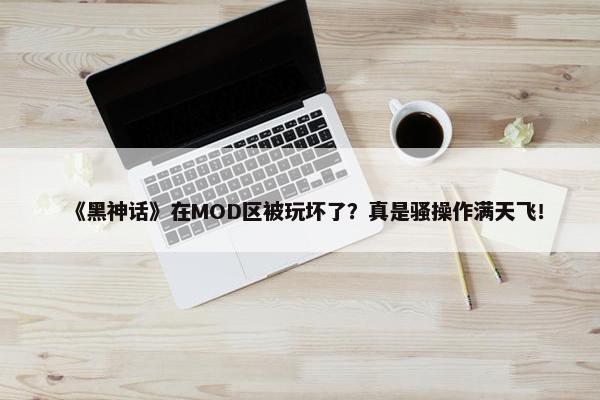 《黑神话》在MOD区被玩坏了？真是骚操作满天飞！