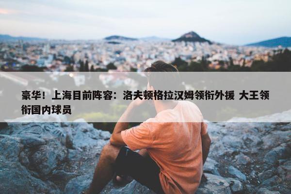 豪华！上海目前阵容：洛夫顿格拉汉姆领衔外援 大王领衔国内球员