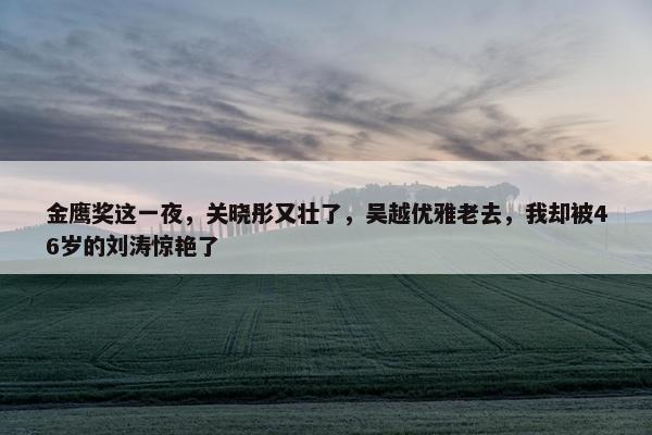 金鹰奖这一夜，关晓彤又壮了，吴越优雅老去，我却被46岁的刘涛惊艳了