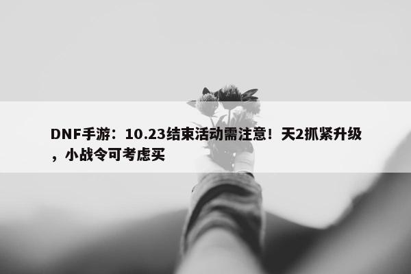 DNF手游：10.23结束活动需注意！天2抓紧升级，小战令可考虑买