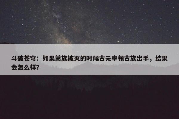 斗破苍穹：如果萧族被灭的时候古元率领古族出手，结果会怎么样？