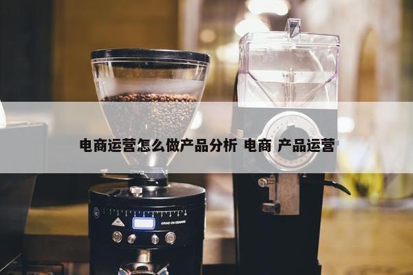 电商运营怎么做产品分析 电商 产品运营