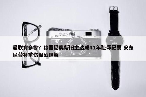 曼联有多惨？穆里尼奥帮旧主达成41年耻辱纪录 安东尼替补重伤泪洒担架